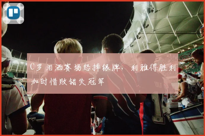 C罗泪洒赛场怒摔银牌，利雅得胜利加时惜