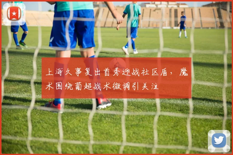 上海久事复出首秀迎战社区盾，魔术围绕葡超战术微调引关注