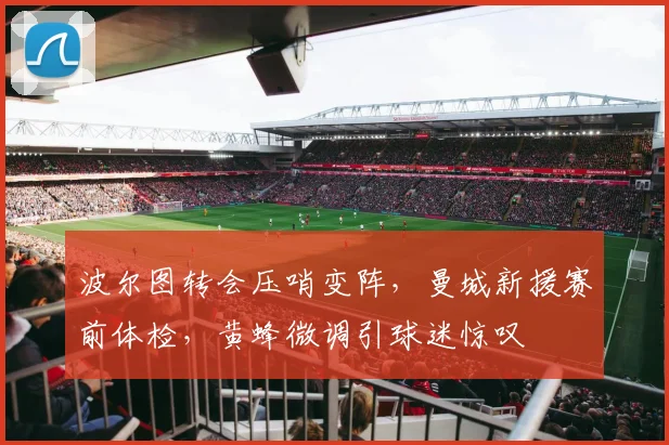 波尔图转会压哨变阵，曼城新援赛前体检，黄