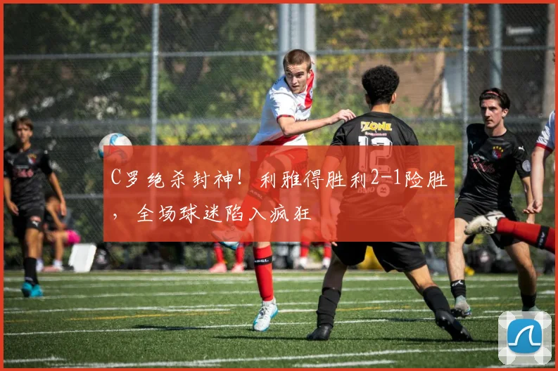 C罗绝杀封神！利雅得胜利2-1险胜，全场球迷