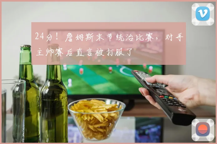 24分！詹姆斯末节统治比赛，对手主帅赛后直